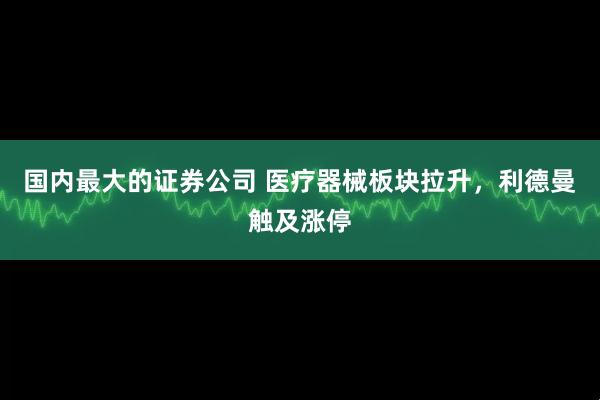 国内最大的证券公司 医疗器械板块拉升，利德曼触及涨停