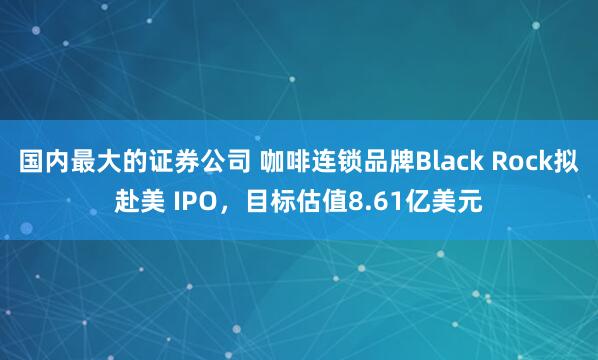 国内最大的证券公司 咖啡连锁品牌Black Rock拟赴美 IPO,目标估值8.61亿美元