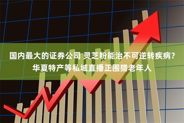 国内最大的证券公司 灵芝粉能治不可逆转疾病?华夏特产等私域直播正围猎老年人