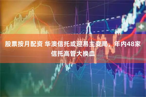股票按月配资 华澳信托或迎易主变局，年内48家信托高管大换血