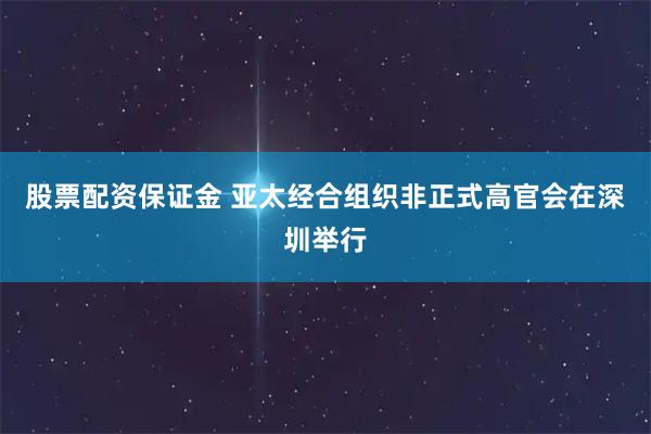 股票配资保证金 亚太经合组织非正式高官会在深圳举行