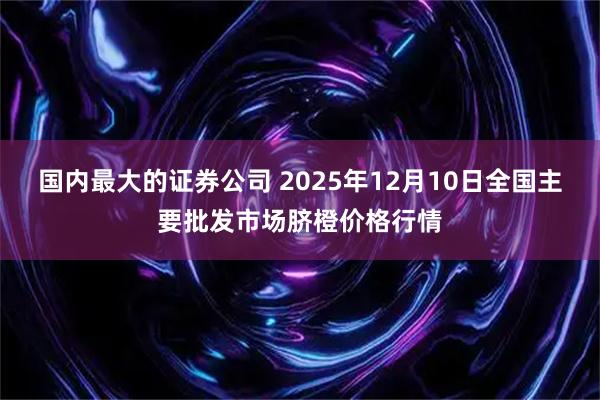 国内最大的证券公司 2025年12月10日全国主要批发市场脐橙价格行情