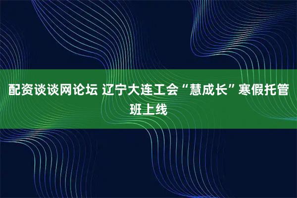 配资谈谈网论坛 辽宁大连工会“慧成长”寒假托管班上线