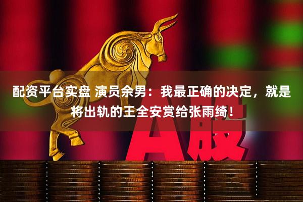 配资平台实盘 演员余男：我最正确的决定，就是将出轨的王全安赏给张雨绮！