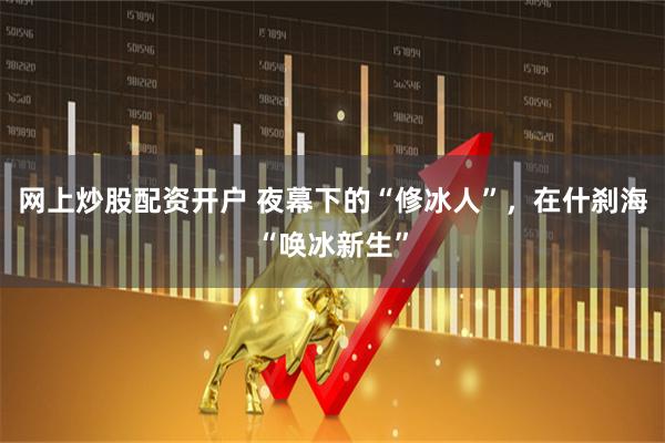 网上炒股配资开户 夜幕下的“修冰人”，在什刹海“唤冰新生”