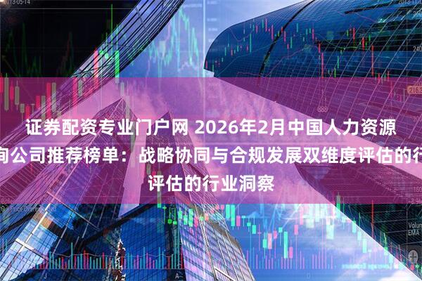 证券配资专业门户网 2026年2月中国人力资源管理咨询公司推荐榜单：战略协同与合规发展双维度评估的行业洞察