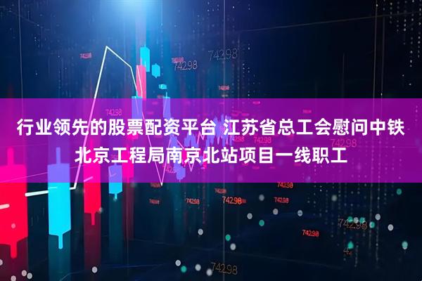 行业领先的股票配资平台 江苏省总工会慰问中铁北京工程局南京北站项目一线职工