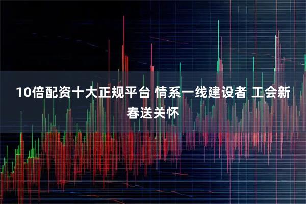 10倍配资十大正规平台 情系一线建设者 工会新春送关怀