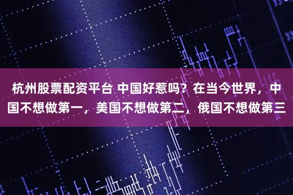 杭州股票配资平台 中国好惹吗？在当今世界，中国不想做第一，美国不想做第二，俄国不想做第三