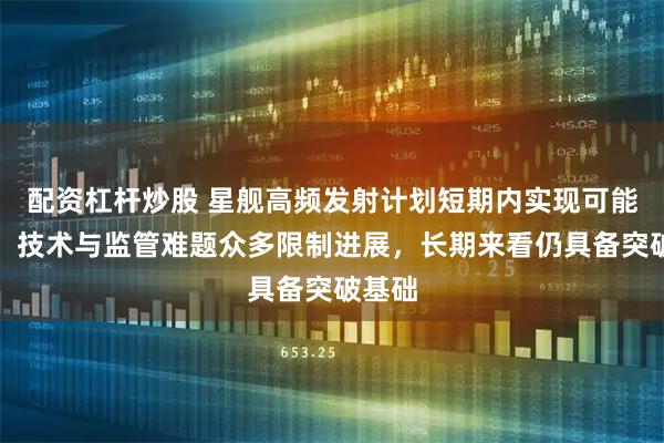 配资杠杆炒股 星舰高频发射计划短期内实现可能性低，技术与监管难题众多限制进展，长期来看仍具备突破基础
