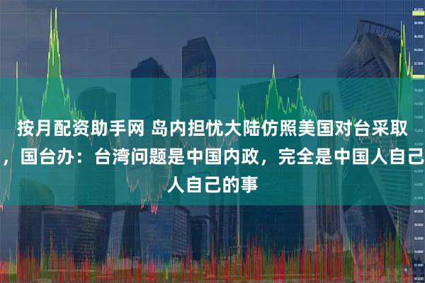 按月配资助手网 岛内担忧大陆仿照美国对台采取行动，国台办：台湾问题是中国内政，完全是中国人自己的事