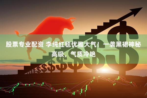 股票专业配资 李纯红毯优雅大气！一袭黑裙神秘高级，气质冷艳