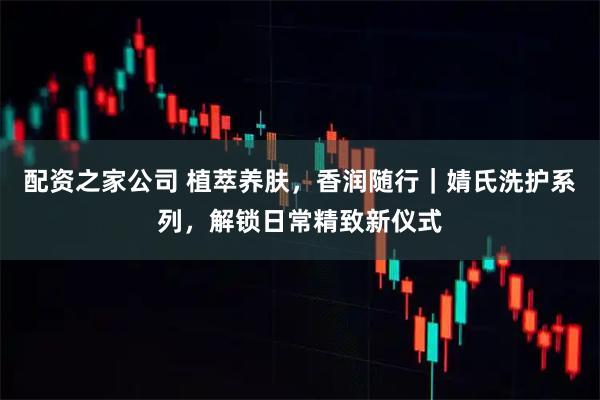 配资之家公司 植萃养肤，香润随行｜婧氏洗护系列，解锁日常精致新仪式