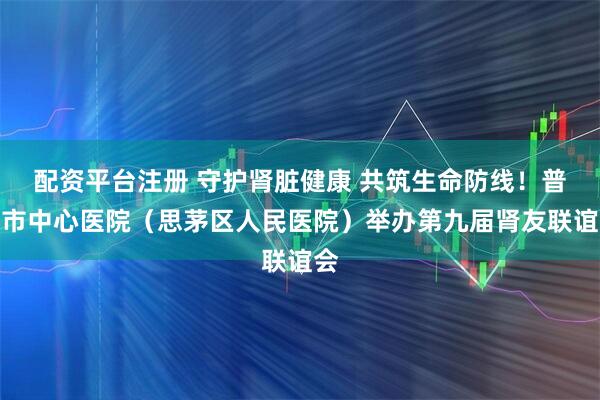 配资平台注册 守护肾脏健康 共筑生命防线！普洱市中心医院（思茅区人民医院）举办第九届肾友联谊会