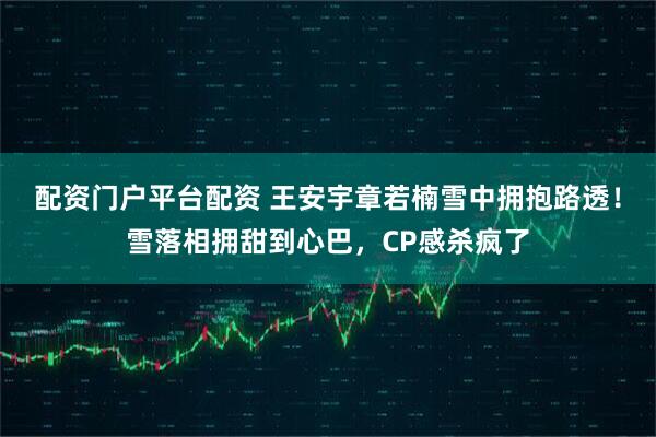 配资门户平台配资 王安宇章若楠雪中拥抱路透！雪落相拥甜到心巴，CP感杀疯了