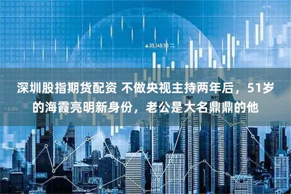 深圳股指期货配资 不做央视主持两年后，51岁的海霞亮明新身份，老公是大名鼎鼎的他