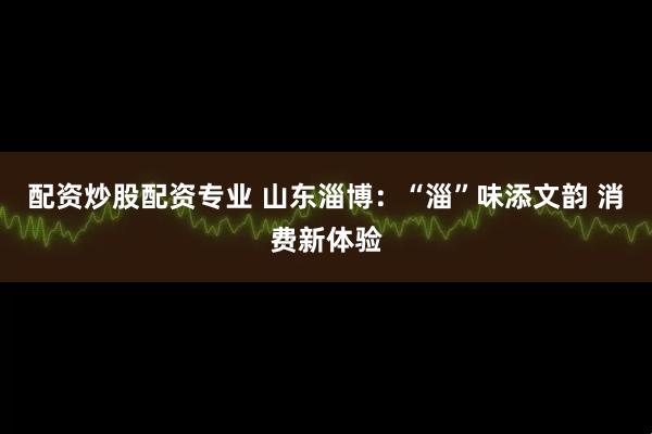 配资炒股配资专业 山东淄博：“淄”味添文韵 消费新体验