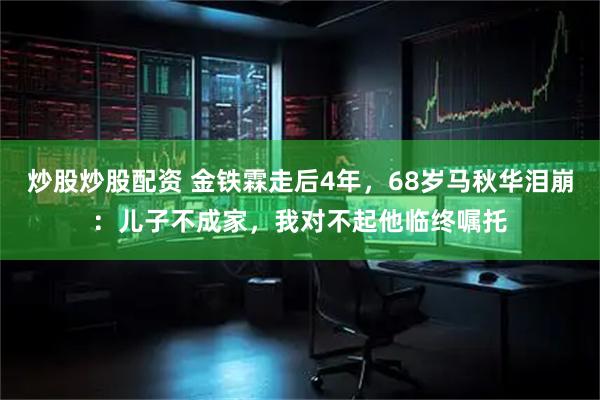 炒股炒股配资 金铁霖走后4年，68岁马秋华泪崩：儿子不成家，我对不起他临终嘱托