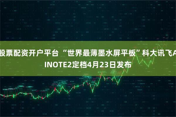 股票配资开户平台 “世界最薄墨水屏平板”科大讯飞AINOTE2定档4月23日发布