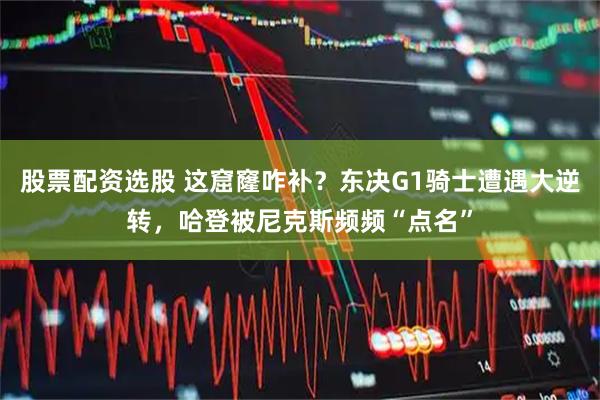 股票配资选股 这窟窿咋补？东决G1骑士遭遇大逆转，哈登被尼克斯频频“点名”