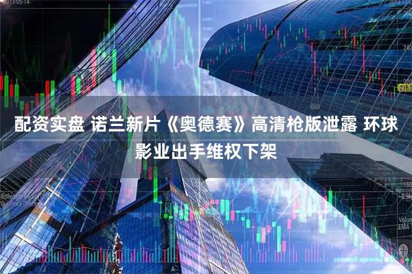 配资实盘 诺兰新片《奥德赛》高清枪版泄露 环球影业出手维权下架